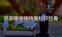  吴京曝谢楠桡骨粉碎性骨折 刚手术就想去主持